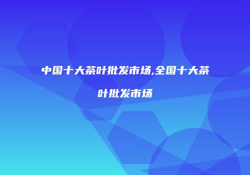中国十大茶叶批发市场,全国十大茶叶批发市场