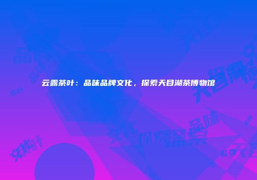 云露茶叶：品味品牌文化，探索天目湖茶博物馆