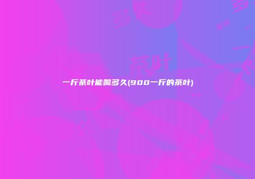 一斤茶叶能喝多久(900一斤的茶叶)