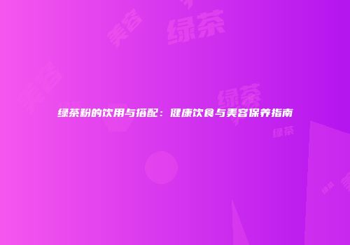 绿茶粉的饮用与搭配：健康饮食与美容保养指南