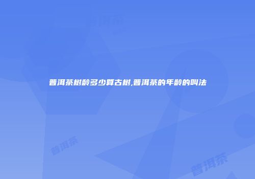 普洱茶树龄多少算古树,普洱茶的年龄的叫法
