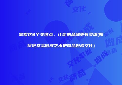 掌握这3个关键点，让你的品牌更有灵魂(如何把茶品做成艺术把商品做成文化)