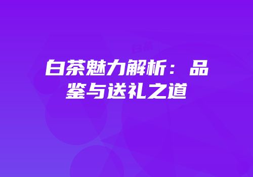 白茶魅力解析：品鉴与送礼之道