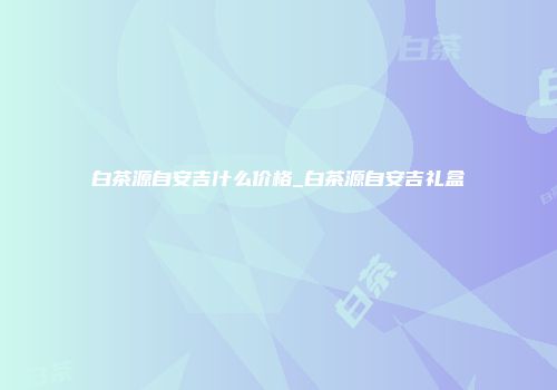 白茶源自安吉什么价格_白茶源自安吉礼盒