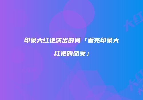 印象大红袍演出时间「看完印象大红袍的感受」