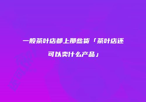 一般茶叶店都上那些货「茶叶店还可以卖什么产品」