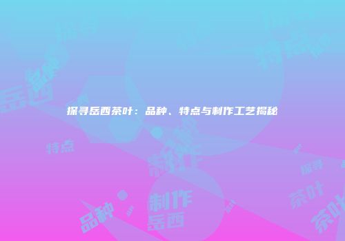 探寻岳西茶叶：品种、特点与制作工艺揭秘