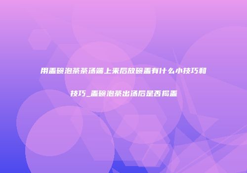 用盖碗泡茶茶汤端上来后放碗盖有什么小技巧和技巧_盖碗泡茶出汤后是否揭盖