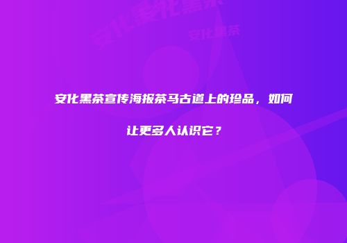 安化黑茶宣传海报茶马古道上的珍品，如何让更多人认识它？