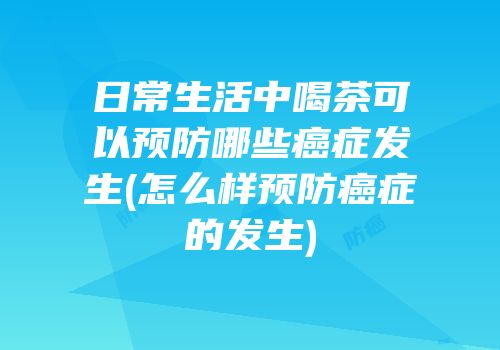日常生活中喝茶可以预防哪些癌症发生(怎么样预防癌症的发生)