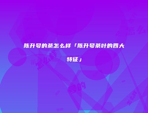 陈升号的茶怎么样「陈升号茶叶的四大特征」