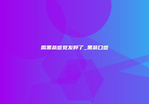 喝黑茶感觉发胖了_黑茶口感
