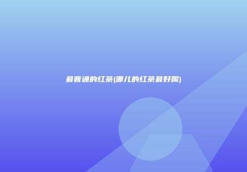 最普通的红茶(哪儿的红茶最好喝)