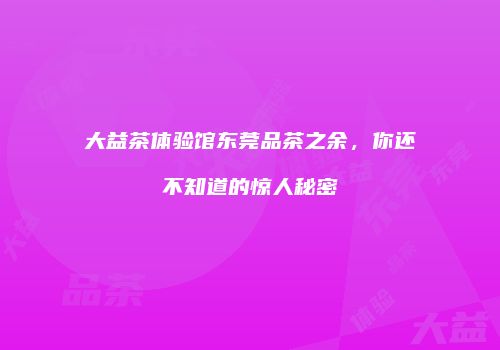 大益茶体验馆东莞品茶之余，你还不知道的惊人秘密