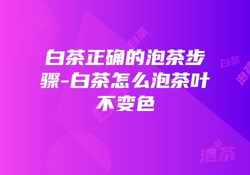 白茶正确的泡茶步骤-白茶怎么泡茶叶不变色