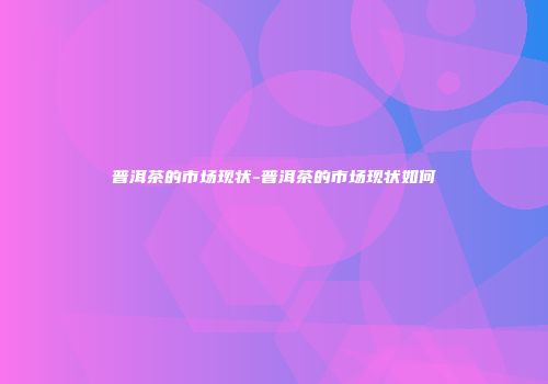 普洱茶的市场现状-普洱茶的市场现状如何