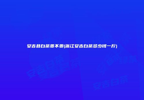 安吉县白茶贵不贵(浙江安吉白茶多少钱一斤)