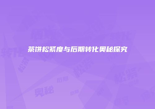 茶饼松紧度与后期转化奥秘探究