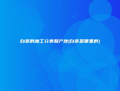 白茶的加工分类和产地(白茶是哪里的)