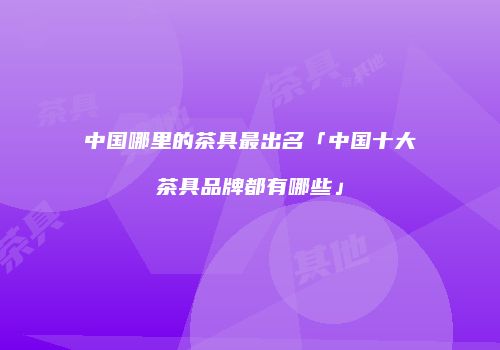 中国哪里的茶具最出名「中国十大茶具品牌都有哪些」