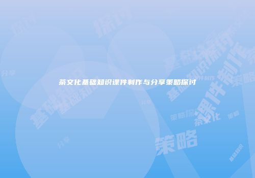 茶文化基础知识课件制作与分享策略探讨
