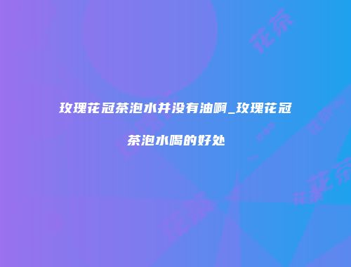 玫瑰花冠茶泡水并没有油啊_玫瑰花冠茶泡水喝的好处