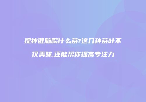 提神健脑喝什么茶?这几种茶叶不仅美味,还能帮你提高专注力
