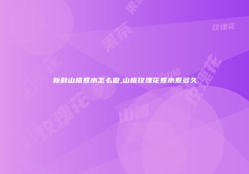 新鲜山楂煮水怎么做,山楂玫瑰花煮水煮多久