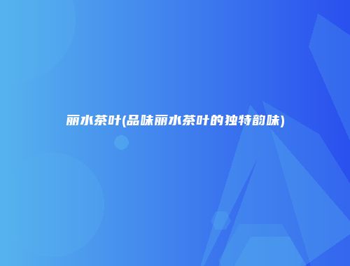 丽水茶叶(品味丽水茶叶的独特韵味)