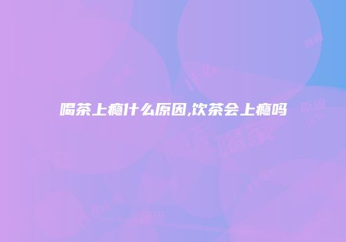 喝茶上瘾什么原因,饮茶会上瘾吗