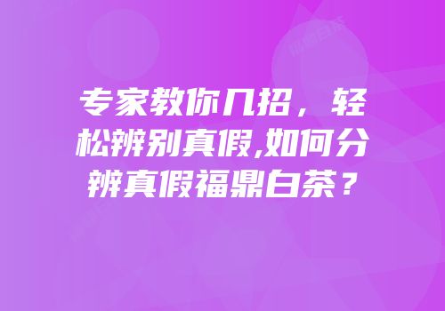 专家教你几招，轻松辨别真假,如何分辨真假福鼎白茶？