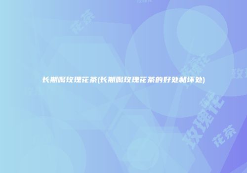 长期喝玫瑰花茶(长期喝玫瑰花茶的好处和坏处)