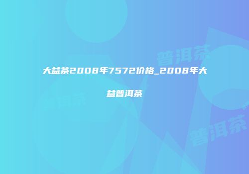 大益茶2008年7572价格_2008年大益普洱茶