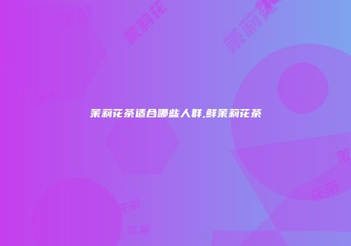 茉莉花茶适合哪些人群,鲜茉莉花茶