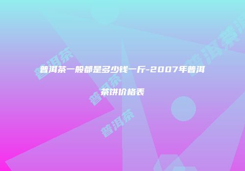 普洱茶一般都是多少钱一斤-2007年普洱茶饼价格表