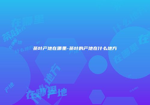 茶叶产地在哪里-茶叶的产地在什么地方