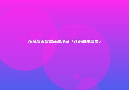 花茶应该常温还是冷藏「花茶放在高温」
