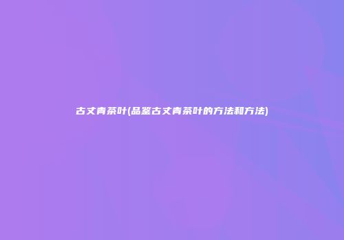 古丈青茶叶(品鉴古丈青茶叶的方法和方法)