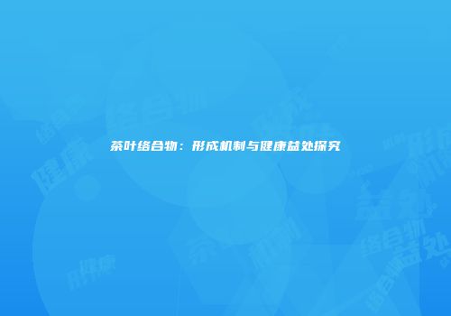 茶叶络合物：形成机制与健康益处探究