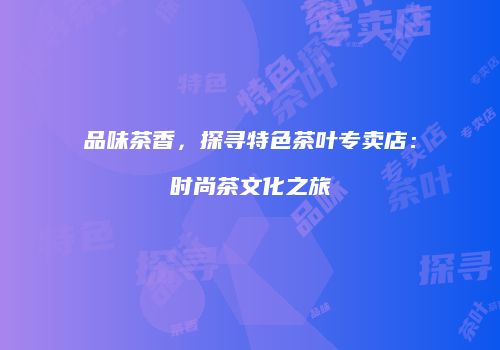 品味茶香，探寻特色茶叶专卖店：时尚茶文化之旅