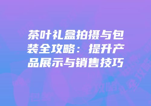 茶叶礼盒拍摄与包装全攻略：提升产品展示与销售技巧