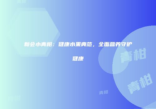 新会小青柑：健康水果典范，全面营养守护健康