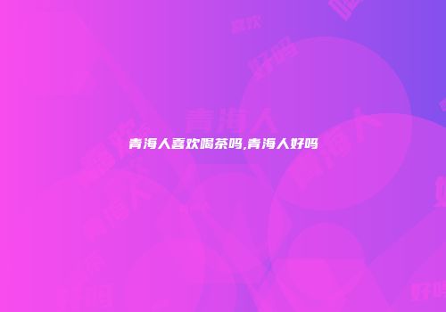 青海人喜欢喝茶吗,青海人好吗
