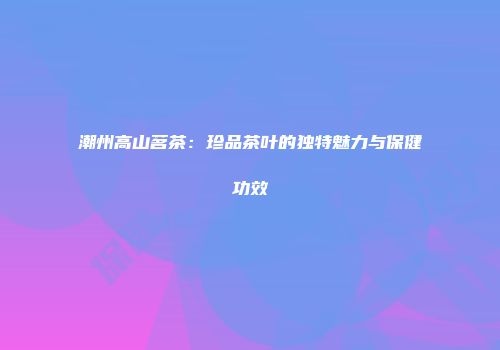 潮州高山茗茶：珍品茶叶的独特魅力与保健功效