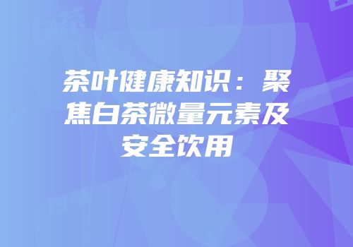 茶叶健康知识：聚焦白茶微量元素及安全饮用