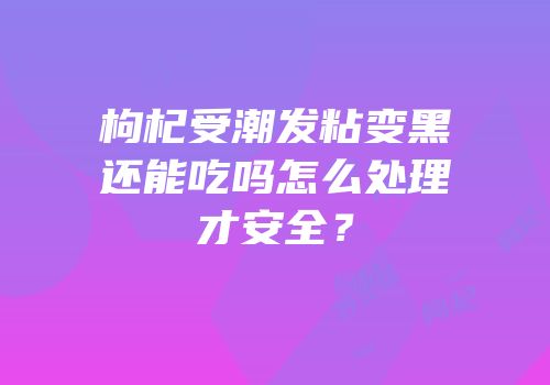 枸杞受潮发粘变黑还能吃吗怎么处理才安全？