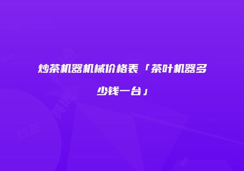 炒茶机器机械价格表「茶叶机器多少钱一台」