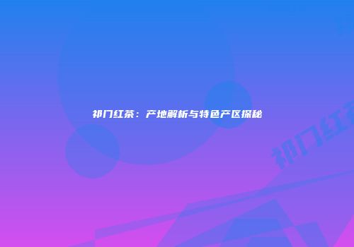祁门红茶：产地解析与特色产区探秘