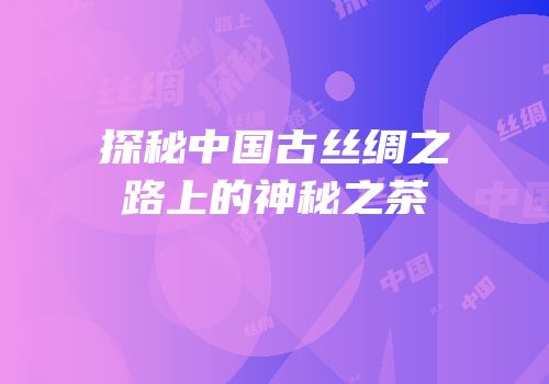 探秘中国古丝绸之路上的神秘之茶