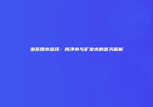 泡茶用水选择：纯净水与矿泉水的优劣解析